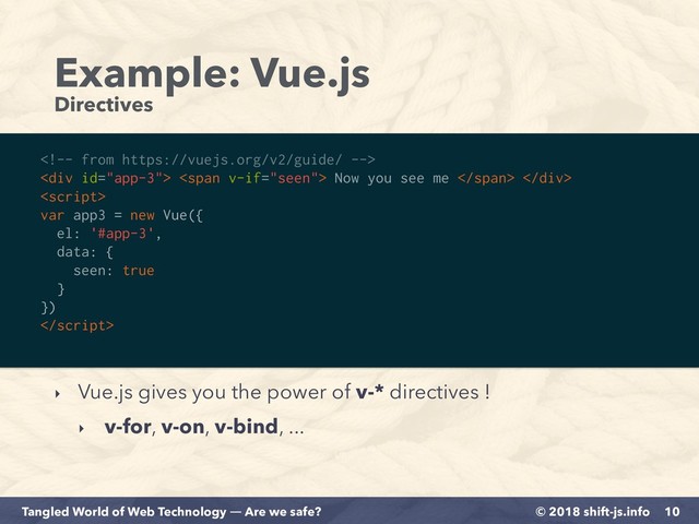 © 2018 shift-js.info
Tangled World of Web Technology ― Are we safe?
Example: Vue.js 
Directives
10

<div> <span> Now you see me </span> </div>

var app3 = new Vue({
el: '#app-3',
data: {
seen: true
}
})

‣ Vue.js gives you the power of v-* directives !
‣ v-for, v-on, v-bind, ...
