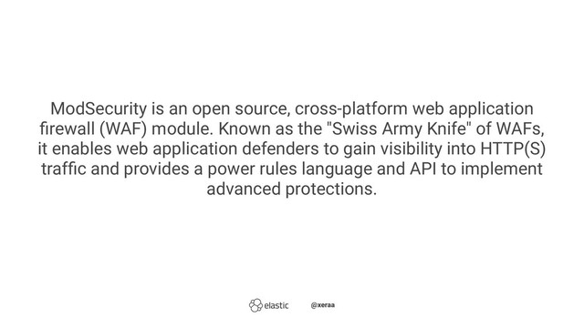 ModSecurity is an open source, cross-platform web application
ﬁrewall (WAF) module. Known as the "Swiss Army Knife" of WAFs,
it enables web application defenders to gain visibility into HTTP(S)
trafﬁc and provides a power rules language and API to implement
advanced protections.
̴̴@xeraa
