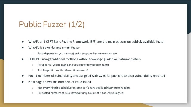 Public Fuzzer (1/2)
● WinAFL and CERT Basic Fuzzing Framework (BFF) are the main options on publicly available fuzzer
● WinAFL is powerful and smart fuzzer
○ Fast (depends on you harness) and it supports instrumentation too
● CERT BFF using traditional methods without coverage guided or instrumentation
○ It supports Python plugin and you can write your own fuzzer
○ The longer it runs, the slower it become :D
● Found numbers of vulnerability and assigned with CVEs for public record on vulnerability reported
● Next page shows the numbers of issue found
○ Not everything included due to some don’t have public advisory from vendors
○ I reported numbers of issue however only couple of it has CVEs assigned
