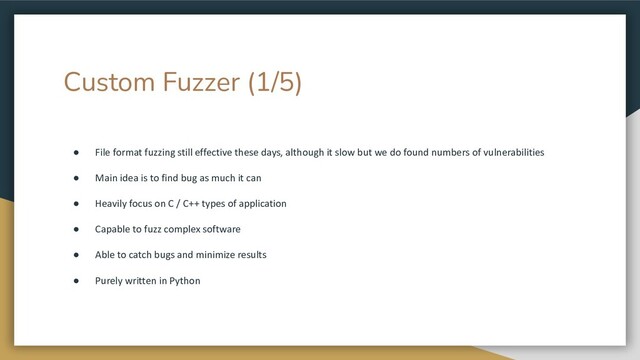 Custom Fuzzer (1/5)
● File format fuzzing still effective these days, although it slow but we do found numbers of vulnerabilities
● Main idea is to find bug as much it can
● Heavily focus on C / C++ types of application
● Capable to fuzz complex software
● Able to catch bugs and minimize results
● Purely written in Python
