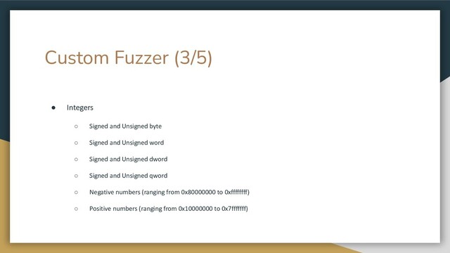 Custom Fuzzer (3/5)
● Integers
○ Signed and Unsigned byte
○ Signed and Unsigned word
○ Signed and Unsigned dword
○ Signed and Unsigned qword
○ Negative numbers (ranging from 0x80000000 to 0xffffffff)
○ Positive numbers (ranging from 0x10000000 to 0x7fffffff)
