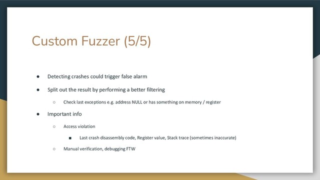 Custom Fuzzer (5/5)
● Detecting crashes could trigger false alarm
● Split out the result by performing a better filtering
○ Check last exceptions e.g. address NULL or has something on memory / register
● Important info
○ Access violation
■ Last crash disassembly code, Register value, Stack trace (sometimes inaccurate)
○ Manual verification, debugging FTW
