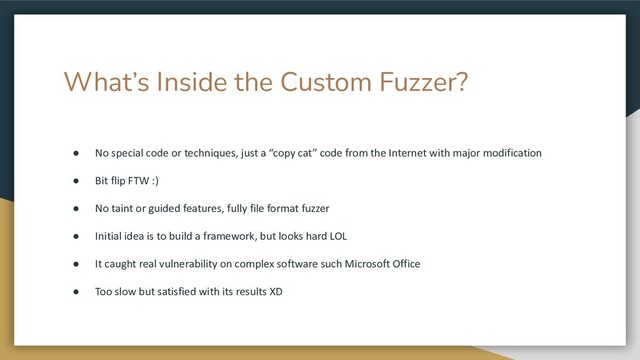 What’s Inside the Custom Fuzzer?
● No special code or techniques, just a “copy cat” code from the Internet with major modification
● Bit flip FTW :)
● No taint or guided features, fully file format fuzzer
● Initial idea is to build a framework, but looks hard LOL
● It caught real vulnerability on complex software such Microsoft Office
● Too slow but satisfied with its results XD
