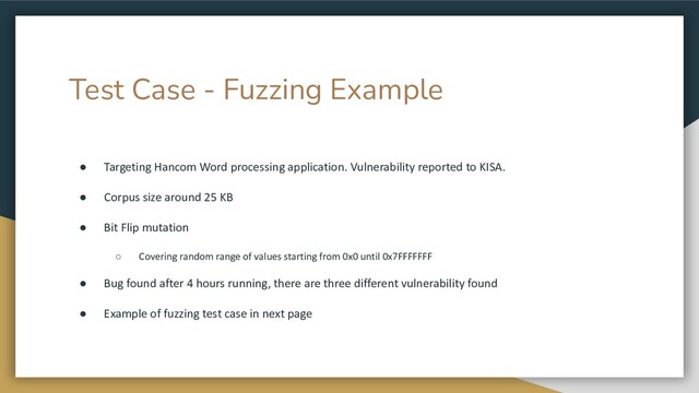 Test Case - Fuzzing Example
● Targeting Hancom Word processing application. Vulnerability reported to KISA.
● Corpus size around 25 KB
● Bit Flip mutation
○ Covering random range of values starting from 0x0 until 0x7FFFFFFF
● Bug found after 4 hours running, there are three different vulnerability found
● Example of fuzzing test case in next page
