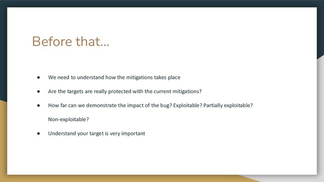 Before that...
● We need to understand how the mitigations takes place
● Are the targets are really protected with the current mitigations?
● How far can we demonstrate the impact of the bug? Exploitable? Partially exploitable?
Non-exploitable?
● Understand your target is very important
