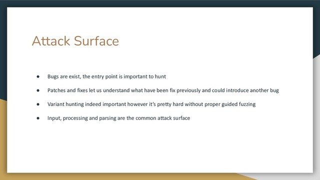 Attack Surface
● Bugs are exist, the entry point is important to hunt
● Patches and fixes let us understand what have been fix previously and could introduce another bug
● Variant hunting indeed important however it’s pretty hard without proper guided fuzzing
● Input, processing and parsing are the common attack surface
