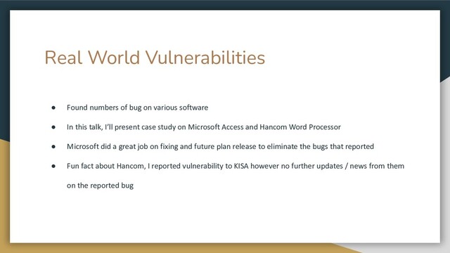 Real World Vulnerabilities
● Found numbers of bug on various software
● In this talk, I’ll present case study on Microsoft Access and Hancom Word Processor
● Microsoft did a great job on fixing and future plan release to eliminate the bugs that reported
● Fun fact about Hancom, I reported vulnerability to KISA however no further updates / news from them
on the reported bug
