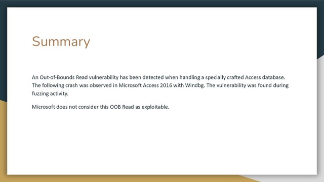 Summary
An Out-of-Bounds Read vulnerability has been detected when handling a specially crafted Access database.
The following crash was observed in Microsoft Access 2016 with Windbg. The vulnerability was found during
fuzzing activity.
Microsoft does not consider this OOB Read as exploitable.
