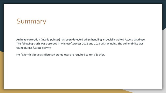 Summary
An heap corruption (invalid pointer) has been detected when handling a specially crafted Access database.
The following crash was observed in Microsoft Access 2016 and 2019 with Windbg. The vulnerability was
found during fuzzing activity.
No fix for this issue as Microsoft stated user are required to run VBScript.
