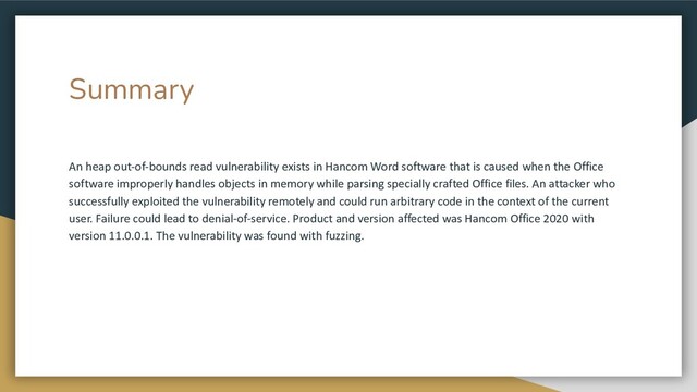Summary
An heap out-of-bounds read vulnerability exists in Hancom Word software that is caused when the Office
software improperly handles objects in memory while parsing specially crafted Office files. An attacker who
successfully exploited the vulnerability remotely and could run arbitrary code in the context of the current
user. Failure could lead to denial-of-service. Product and version affected was Hancom Office 2020 with
version 11.0.0.1. The vulnerability was found with fuzzing.
