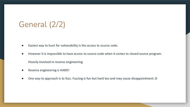 General (2/2)
● Easiest way to hunt for vulnerability is the access to source code.
● However it is impossible to have access to source code when it comes to closed source program.
Heavily involved in reverse engineering.
● Reverse engineering is HARD!
● One way to approach is to fuzz. Fuzzing is fun but hard too and may cause disappointment :D
