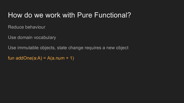 How do we work with Pure Functional?
Reduce behaviour
Use domain vocabulary
Use immutable objects, state change requires a new object
fun addOne(a:A) = A(a.num + 1)
