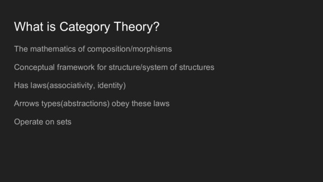 What is Category Theory?
The mathematics of composition/morphisms
Conceptual framework for structure/system of structures
Has laws(associativity, identity)
Arrows types(abstractions) obey these laws
Operate on sets
