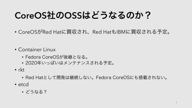 CoreOSࣾͷOSS͸Ͳ͏ͳΔͷ͔ʁ
• CoreOS͕Red Hatʹങऩ͞ΕɺRed Hat΋IBMʹങऩ͞ΕΔ༧ఆɻ
• Container Linux
• 'FEPSB$PSF04͕ޙܧͱͳΔɻ
• ೥͍ͬͺ͍͸ϝϯςφϯε͞ΕΔ༧ఆɻ
• rkt
• 3FE )BUͱͯ͠։ൃ͸ܧଓ͠ͳ͍ɻ'FEPSB$PSF04ʹ΋౥ࡌ͞Εͳ͍ɻ
• etcd
• Ͳ͏ͳΔʁ
7
