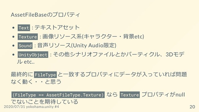 AssetFileBaseのプロパティ
Text : テキストアセット
Texture : 画像リソース系(キャラクター・背景etc)
Sound : ⾳声リソース(Unity Audio限定)
UnityObject : その他シナリオファイルとかパーティクル、3Dモデ
ル etc..
最終的に FileType と⼀致するプロパティにデータが⼊っていれば問題
なく動く・・と思う
(FileType == AssetFileType.Texture) なら Texture プロパティがnull
でないことを期待している
2020/07/31 yokohama.unity #4 20
