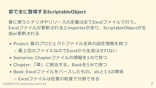 宴で主に登場するScriptableObject
宴に使うシナリオやリソースの定義は全てExcelファイルで⾏う。
Excelファイルが更新されるとImporterが⾛り、ScriptableObjectが⽣
成or更新される
Project: 宴のプロジェクトファイル全体の設定情報を持つ
最上位のファイルなのでExcelから⽣成はされない
Scenarios: Chapterファイルの情報を1:Nで持つ
Chapter: 「章」に相当する。Bookを1:Nで持つ
Book: Excelファイルをパースしたもの。xlsと1:1の関係
Excelファイルは任意の粒度で分割できる
2020/07/31 yokohama.unity #4 7

