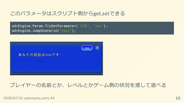 このパラメータはスクリプト側からget,setできる
advEngine.Param.TrySetParameter("名前", "imo");
advEngine.JumpScenario("test");
プレイヤーの名前とか、レベルとかゲーム側の状況を渡して遊べる
2020/07/31 yokohama.unity #4 10

