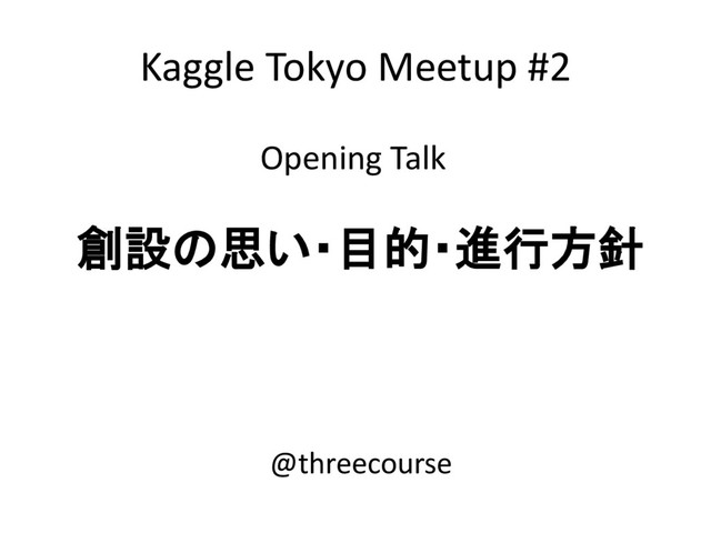 Kaggle Tokyo Meetup #2
Opening Talk
創設の思い・目的・進行方針
@threecourse
