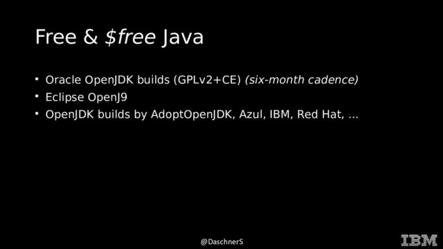 © 2015 INTERNATIONAL BUSINESS MACHINES CORPORATION
@DaschnerS
Free & $free Java
●
Oracle OpenJDK builds (GPLv2+CE) (six-month cadence)
●
Eclipse OpenJ9
●
OpenJDK builds by AdoptOpenJDK, Azul, IBM, Red Hat, ...
