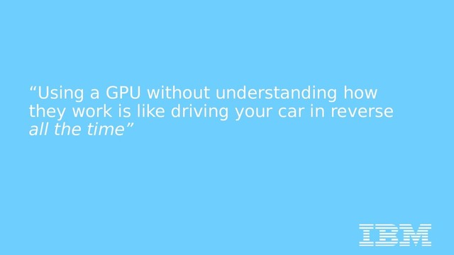 “Using a GPU without understanding how
they work is like driving your car in reverse
all the time”
