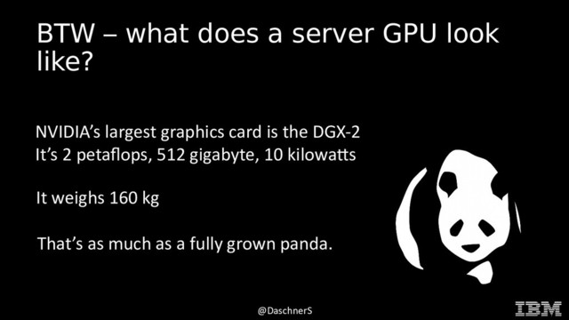 © 2015 INTERNATIONAL BUSINESS MACHINES CORPORATION
@DaschnerS
BTW – what does a server GPU look
like?
NVIDIA’s largest graphics card is the DGX-2
It’s 2 petaflops, 512 gigabyte, 10 kilowatts
It weighs 160 kg
That’s as much as a fully grown panda.

