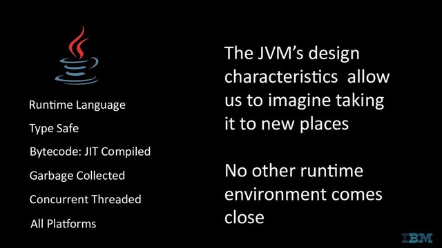 Runtime Language
Type Safe
Bytecode: JIT Compiled
Garbage Collected
Concurrent Threaded
All Platforms
The JVM’s design
characteristics allow
us to imagine taking
it to new places
No other runtime
environment comes
close
