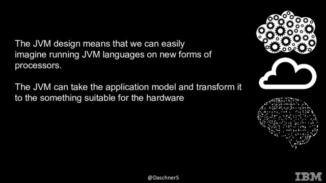 © 2015 INTERNATIONAL BUSINESS MACHINES CORPORATION
@DaschnerS
The JVM design means that we can easily
imagine running JVM languages on new forms of
processors.
The JVM can take the application model and transform it
to the something suitable for the hardware
