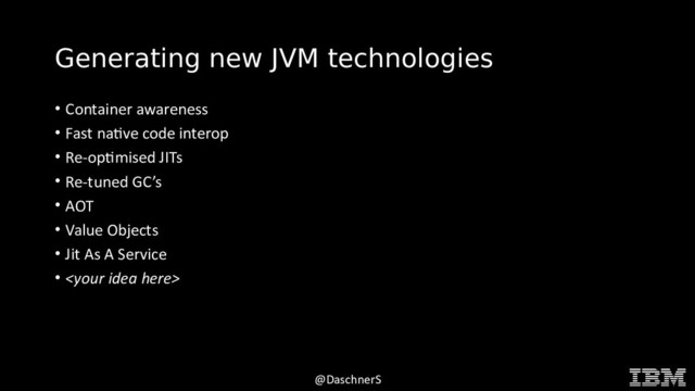 © 2015 INTERNATIONAL BUSINESS MACHINES CORPORATION
@DaschnerS
Generating new JVM technologies
• Container awareness
• Fast native code interop
• Re-optimised JITs
• Re-tuned GC’s
• AOT
• Value Objects
• Jit As A Service
• 
