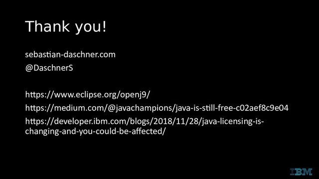 Thank you!
sebastian-daschner.com
@DaschnerS
https://www.eclipse.org/openj9/
https://medium.com/@javachampions/java-is-still-free-c02aef8c9e04
https://developer.ibm.com/blogs/2018/11/28/java-licensing-is-
changing-and-you-could-be-affected/
