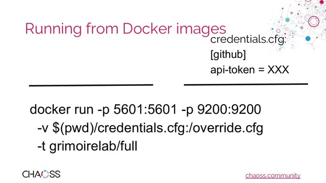chaoss.community
Running from Docker images
docker run -p 5601:5601 -p 9200:9200
-v $(pwd)/credentials.cfg:/override.cfg
-t grimoirelab/full
credentials.cfg:
[github]
api-token = XXX
