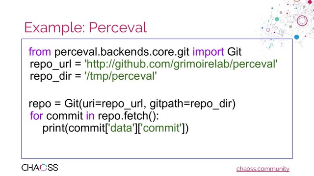 chaoss.community
Example: Perceval
from perceval.backends.core.git import Git
repo_url = 'http://github.com/grimoirelab/perceval'
repo_dir = '/tmp/perceval'
repo = Git(uri=repo_url, gitpath=repo_dir)
for commit in repo.fetch():
print(commit['data']['commit'])
