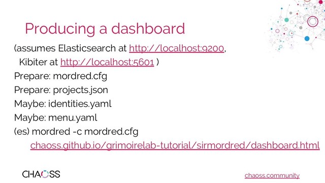 chaoss.community
Producing a dashboard
(assumes Elasticsearch at http://localhost:9200,
Kibiter at http://localhost:5601 )
Prepare: mordred.cfg
Prepare: projects.json
Maybe: identities.yaml
Maybe: menu.yaml
(es) mordred -c mordred.cfg
chaoss.github.io/grimoirelab-tutorial/sirmordred/dashboard.html
