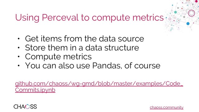 chaoss.community
Using Perceval to compute metrics
• Get items from the data source
• Store them in a data structure
• Compute metrics
• You can also use Pandas, of course
github.com/chaoss/wg-gmd/blob/master/examples/Code_
Commits.ipynb
