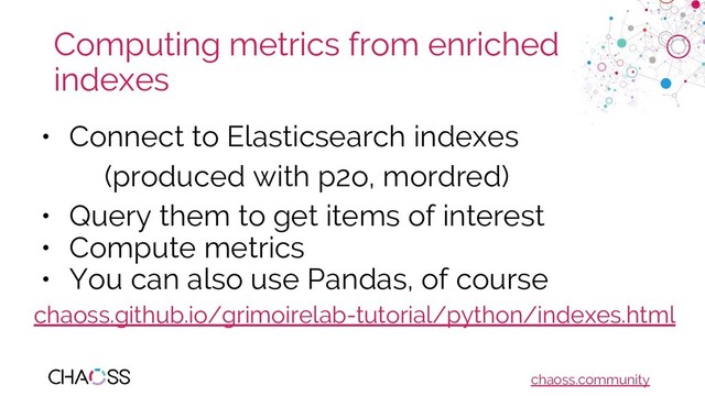 chaoss.community
Computing metrics from enriched
indexes
• Connect to Elasticsearch indexes
(produced with p2o, mordred)
• Query them to get items of interest
• Compute metrics
• You can also use Pandas, of course
chaoss.github.io/grimoirelab-tutorial/python/indexes.html
