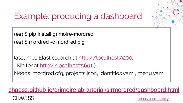chaoss.community
Example: producing a dashboard
(es) $ pip install grimoire-mordred
(es) $ mordred -c mordred.cfg
(assumes Elasticsearch at http://localhost:9200,
Kibiter at http://localhost:5601 )
Needs: mordred.cfg, projects.json, identities.yaml, menu.yaml
chaoss.github.io/grimoirelab-tutorial/sirmordred/dashboard.html
