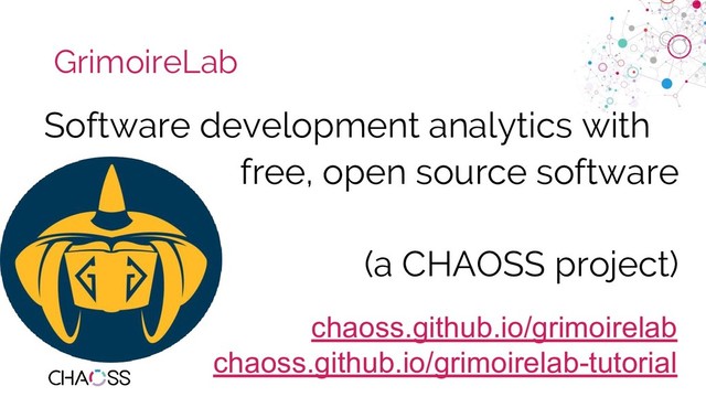 chaoss.community
GrimoireLab
Software development analytics with
free, open source software
(a CHAOSS project)
chaoss.github.io/grimoirelab
chaoss.github.io/grimoirelab-tutorial

