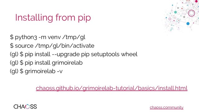 chaoss.community
Installing from pip
$ python3 -m venv /tmp/gl
$ source /tmp/gl/bin/activate
(gl) $ pip install --upgrade pip setuptools wheel
(gl) $ pip install grimoirelab
(gl) $ grimoirelab -v
chaoss.github.io/grimoirelab-tutorial/basics/install.html

