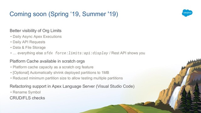 Coming soon (Spring ‘19, Summer '19)
Better visibility of Org Limits
• Daily Async Apex Executions
• Daily API Requests
• Data & File Storage
• … everything else sfdx force:limits:api:display / Rest API shows you
Platform Cache available in scratch orgs
• Platform cache capacity as a scratch org feature
• [Optional] Automatically shrink deployed partitions to 1MB
• Reduced minimum partition size to allow testing multiple partitions
Refactoring support in Apex Language Server (Visual Studio Code)
• Rename Symbol
CRUD/FLS checks
