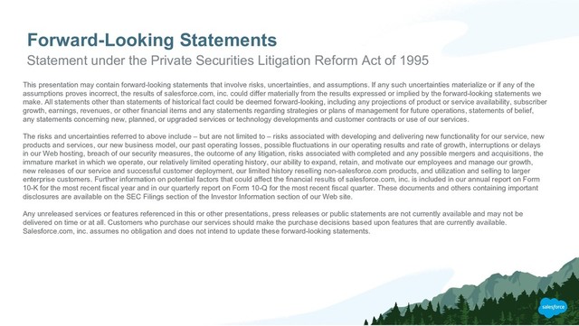 Forward-Looking Statements
Statement under the Private Securities Litigation Reform Act of 1995
This presentation may contain forward-looking statements that involve risks, uncertainties, and assumptions. If any such uncertainties materialize or if any of the
assumptions proves incorrect, the results of salesforce.com, inc. could differ materially from the results expressed or implied by the forward-looking statements we
make. All statements other than statements of historical fact could be deemed forward-looking, including any projections of product or service availability, subscriber
growth, earnings, revenues, or other financial items and any statements regarding strategies or plans of management for future operations, statements of belief,
any statements concerning new, planned, or upgraded services or technology developments and customer contracts or use of our services.
The risks and uncertainties referred to above include – but are not limited to – risks associated with developing and delivering new functionality for our service, new
products and services, our new business model, our past operating losses, possible fluctuations in our operating results and rate of growth, interruptions or delays
in our Web hosting, breach of our security measures, the outcome of any litigation, risks associated with completed and any possible mergers and acquisitions, the
immature market in which we operate, our relatively limited operating history, our ability to expand, retain, and motivate our employees and manage our growth,
new releases of our service and successful customer deployment, our limited history reselling non-salesforce.com products, and utilization and selling to larger
enterprise customers. Further information on potential factors that could affect the financial results of salesforce.com, inc. is included in our annual report on Form
10-K for the most recent fiscal year and in our quarterly report on Form 10-Q for the most recent fiscal quarter. These documents and others containing important
disclosures are available on the SEC Filings section of the Investor Information section of our Web site.
Any unreleased services or features referenced in this or other presentations, press releases or public statements are not currently available and may not be
delivered on time or at all. Customers who purchase our services should make the purchase decisions based upon features that are currently available.
Salesforce.com, inc. assumes no obligation and does not intend to update these forward-looking statements.
