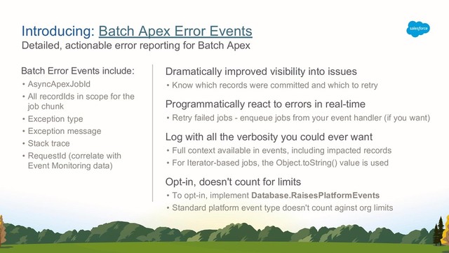 Detailed, actionable error reporting for Batch Apex
Introducing: Batch Apex Error Events
Batch Error Events include:
• AsyncApexJobId
• All recordIds in scope for the
job chunk
• Exception type
• Exception message
• Stack trace
• RequestId (correlate with
Event Monitoring data)
Dramatically improved visibility into issues
• Know which records were committed and which to retry
Programmatically react to errors in real-time
• Retry failed jobs - enqueue jobs from your event handler (if you want)
Log with all the verbosity you could ever want
• Full context available in events, including impacted records
• For Iterator-based jobs, the Object.toString() value is used
Opt-in, doesn't count for limits
• To opt-in, implement Database.RaisesPlatformEvents
• Standard platform event type doesn't count aginst org limits

