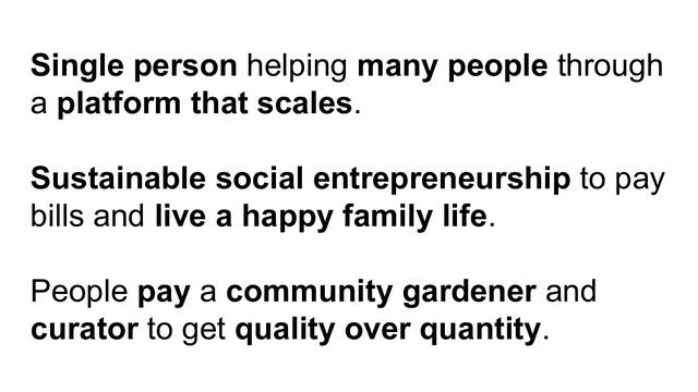 Single person helping many people through
a platform that scales.
Sustainable social entrepreneurship to pay
bills and live a happy family life.
People pay a community gardener and
curator to get quality over quantity.

