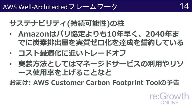 14
AWS Well-Architectedフレームワーク
サステナビリティ(持続可能性)の柱
• Amazonはパリ協定よりも10年早く、2040年ま
でに炭素排出量を実質ゼロ化を達成を誓約している
• コスト最適化に近いトレードオフ
• 実装⽅法としてはマネージドサービスの利⽤やリソ
ース使⽤率を上げることなど
おまけ: AWS Customer Carbon Footprint Toolの予告
