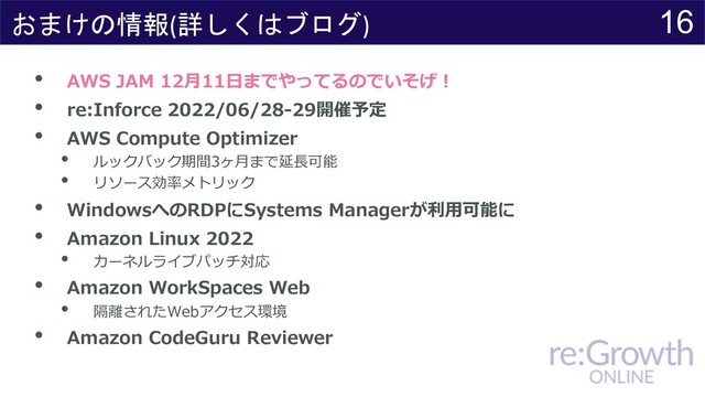 16
おまけの情報(詳しくはブログ)
• AWS JAM 12⽉11⽇までやってるのでいそげ︕
• re:Inforce 2022/06/28-29開催予定
• AWS Compute Optimizer
• ルックバック期間3ヶ⽉まで延⻑可能
• リソース効率メトリック
• WindowsへのRDPにSystems Managerが利⽤可能に
• Amazon Linux 2022
• カーネルライブパッチ対応
• Amazon WorkSpaces Web
• 隔離されたWebアクセス環境
• Amazon CodeGuru Reviewer
