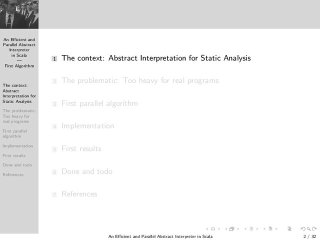 An Eﬃcient and
Parallel Abstract
Interpreter
in Scala
—
First Algorithm
The context:
Abstract
Interpretation for
Static Analysis
The problematic:
Too heavy for
real programs
First parallel
algorithm
Implementation
First results
Done and todo
References
1 The context: Abstract Interpretation for Static Analysis
2 The problematic: Too heavy for real programs
3 First parallel algorithm
4 Implementation
5 First results
6 Done and todo
7 References
An Eﬃcient and Parallel Abstract Interpreter in Scala — First Algorithm 2 / 32

