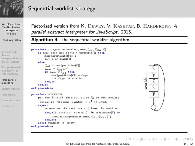 An Eﬃcient and
Parallel Abstract
Interpreter
in Scala
—
First Algorithm
The context:
Abstract
Interpretation for
Static Analysis
The problematic:
Too heavy for
real programs
First parallel
algorithm
Implementation
First results
Done and todo
References
Sequential worklist strategy
Factorized version from K. Dewey, V. Kashyap, B. Hardekopf. A
parallel abstract interpreter for JavaScript. 2015.
Algorithm 4: The sequential worklist algorithm
ÔÖÓ ÙÖ main process(worklist, memo, ςold, ςnew, ς)
memo does not c on tai n partition(ς) Ø Ò
memo[partition(ς)] := ς
put ς on worklist
Ð×
ςold := memo[partition(ς)]
ςnew := ςold ⊔ ς
ςnew = ςold Ø Ò
memo[partition(ς)] := ςnew
put ςnew on worklist
Ò
Ò
Ò ÔÖÓ ÙÖ
ÔÖÓ ÙÖ sequential
put the i n i t i a l a b s t r a c t s t a t e ς0 on the worklist
i n i t i a l i z e map memo : Partition → Σ♯ to empty
Ö Ô Ø
remove an a b s t r a c t s t a t e ς from the worklist
ÓÖ ÐÐ a b s t r a c t s t a t e s ς′ i n next states(ς) Ó
main process(worklist, memo, ςold, ςnew, ς′)
Ò ÓÖ
ÙÒØ Ð worklist i s empty
Ò ÔÖÓ ÙÖ
s
s
s
s
s
worklist
An Eﬃcient and Parallel Abstract Interpreter in Scala — First Algorithm 14 / 32
