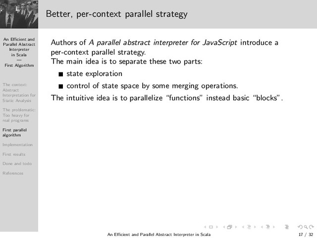 An Eﬃcient and
Parallel Abstract
Interpreter
in Scala
—
First Algorithm
The context:
Abstract
Interpretation for
Static Analysis
The problematic:
Too heavy for
real programs
First parallel
algorithm
Implementation
First results
Done and todo
References
Better, per-context parallel strategy
Authors of A parallel abstract interpreter for JavaScript introduce a
per-context parallel strategy.
The main idea is to separate these two parts:
state exploration
control of state space by some merging operations.
The intuitive idea is to parallelize “functions” instead basic “blocks”.
An Eﬃcient and Parallel Abstract Interpreter in Scala — First Algorithm 17 / 32
