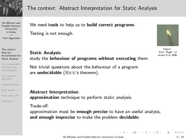 An Eﬃcient and
Parallel Abstract
Interpreter
in Scala
—
First Algorithm
The context:
Abstract
Interpretation for
Static Analysis
The problematic:
Too heavy for
real programs
First parallel
algorithm
Implementation
First results
Done and todo
References
The context: Abstract Interpretation for Static Analysis
We need tools to help us to build correct programs.
Figure:
First “ﬂight” of
Ariane 5 in 1996.
Testing is not enough.
Static Analysis:
study the behaviour of programs without executing them.
Not trivial questions about the behaviour of a program
are undecidable (Rice’s theorem).
Abstract Interpretation:
approximation technique to perform static analysis.
Trade-oﬀ:
approximation must be enough precise to have an useful analysis,
and enough imprecise to make the problem decidable.
An Eﬃcient and Parallel Abstract Interpreter in Scala — First Algorithm 3 / 32
