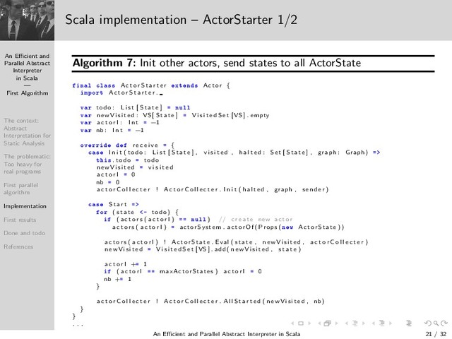 An Eﬃcient and
Parallel Abstract
Interpreter
in Scala
—
First Algorithm
The context:
Abstract
Interpretation for
Static Analysis
The problematic:
Too heavy for
real programs
First parallel
algorithm
Implementation
First results
Done and todo
References
Scala implementation – ActorStarter 1/2
Algorithm 7: Init other actors, send states to all ActorState
Ò Ð Ð ×× A c t o r S t a r t e r ÜØ Ò × Actor {
ÑÔÓÖØ A c t o r S t a r t e r .
Ú Ö todo : L i s t [ S tate ] ÒÙÐÐ
Ú Ö n e wVi si te d : VS [ S tate ] V i s i t e d S e t [VS ] . empty
Ú Ö a c t o r I : I n t −1
Ú Ö nb : I n t −1
ÓÚ ÖÖ r e c e i v e {
 × I n i t ( todo : L i s t [ S tate ] , v i s i t e d , h a l t e d : Set [ S tate ] , graph : Graph )
Ø × . todo todo
n e wVi si te d v i s i t e d
a c t o r I 0
nb 0
a c t o r C o l l e c t e r ! A c t o r C o l l e c t e r . I n i t ( h al te d , graph , se n d e r )
 × S t a r t
ÓÖ ( s t a t e ¹ todo ) {
( a c t o r s ( a c t o r I ) ÒÙÐÐ ) // c r e a t e new ac tor
a c t o r s ( a c t o r I ) actorSystem . ac torO f ( Props ( Ò Û Ac torS tate ))
a c t o r s ( a c t o r I ) ! Ac torS tate . Eval ( state , n e wVi si te d , a c t o r C o l l e c t e r )
n e wVi si te d V i s i t e d S e t [VS ] . add ( n e wVi si te d , s t a t e )
a c t o r I + 1
( a c t o r I maxActorStates ) a c t o r I 0
nb + 1
}
a c t o r C o l l e c t e r ! A c t o r C o l l e c t e r . A l l S t a r t e d ( n e wVi si te d , nb )
}
}
. . .
An Eﬃcient and Parallel Abstract Interpreter in Scala — First Algorithm 21 / 32
