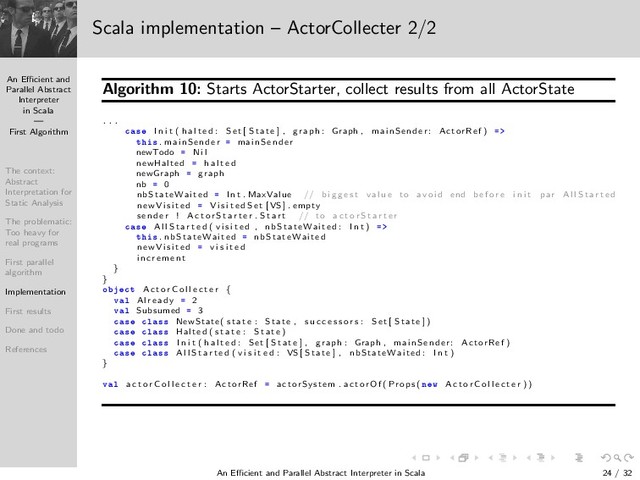 An Eﬃcient and
Parallel Abstract
Interpreter
in Scala
—
First Algorithm
The context:
Abstract
Interpretation for
Static Analysis
The problematic:
Too heavy for
real programs
First parallel
algorithm
Implementation
First results
Done and todo
References
Scala implementation – ActorCollecter 2/2
Algorithm 10: Starts ActorStarter, collect results from all ActorState
. . .
 × I n i t ( h a l t e d : Set [ S tate ] , graph : Graph , mainSender: ActorRef )
Ø × . mainSender mainSender
newTodo N i l
newHalted h a l t e d
newGraph graph
nb 0
nbStateWaited I n t . MaxValue // b i g g e s t val u e to avoi d end b e f o r e i n i t par A l l S t a r t e d
n e wVi si te d V i s i t e d S e t [VS ] . empty
se n d e r ! A c t o r S t a r t e r . S t a r t // to a c t o r S t a r t e r
 × A l l S t a r t e d ( v i s i t e d , nbStateWaited : I n t )
Ø × . nbStateWaited nbStateWaited
n e wVi si te d v i s i t e d
i n c re me n t
}
}
Ó Ø A c t o r C o l l e c t e r {
Ú Ð Al re ad y 2
Ú Ð Subsumed 3
 × Ð ×× NewState( s t a t e : State , s u c c e s s o r s : Set [ S tate ] )
 × Ð ×× Halted ( s t a t e : S tate )
 × Ð ×× I n i t ( h a l t e d : Set [ S tate ] , graph : Graph , mainSender : ActorRef )
 × Ð ×× A l l S t a r t e d ( v i s i t e d : VS [ S tate ] , nbStateWaited : I n t )
}
Ú Ð a c t o r C o l l e c t e r : ActorRef actorSystem . ac torO f ( Props ( Ò Û A c t o r C o l l e c t e r ))
An Eﬃcient and Parallel Abstract Interpreter in Scala — First Algorithm 24 / 32
