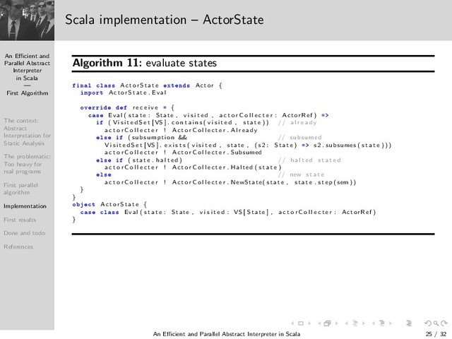 An Eﬃcient and
Parallel Abstract
Interpreter
in Scala
—
First Algorithm
The context:
Abstract
Interpretation for
Static Analysis
The problematic:
Too heavy for
real programs
First parallel
algorithm
Implementation
First results
Done and todo
References
Scala implementation – ActorState
Algorithm 11: evaluate states
Ò Ð Ð ×× Ac torS tate ÜØ Ò × Actor {
ÑÔÓÖØ Ac torS tate . Eval
ÓÚ ÖÖ r e c e i v e {
 × Eval ( s t a t e : State , v i s i t e d , a c t o r C o l l e c t e r : ActorRef )
( V i s i t e d S e t [VS ] . c o n t a i n s ( v i s i t e d , s t a t e )) // a l r e a d y
a c t o r C o l l e c t e r ! A c t o r C o l l e c t e r . Al re ad y
Ð× ( subsumption && // subsumed
V i s i t e d S e t [VS ] . e x i s t s ( v i s i t e d , state , ( s2 : S tate ) s2 . subsumes ( s t a t e ) ) )
a c t o r C o l l e c t e r ! A c t o r C o l l e c t e r . Subsumed
Ð× ( s t a t e . h a l t e d ) // h a l t e d s t a t e d
a c t o r C o l l e c t e r ! A c t o r C o l l e c t e r . Halted ( s t a t e )
Ð× // new s t a t e
a c t o r C o l l e c t e r ! A c t o r C o l l e c t e r . NewState ( state , s t a t e . ste p ( sem ))
}
}
Ó Ø Ac torS tate {
 × Ð ×× Eval ( s t a t e : State , v i s i t e d : VS [ S tate ] , a c t o r C o l l e c t e r : ActorRef )
}
An Eﬃcient and Parallel Abstract Interpreter in Scala — First Algorithm 25 / 32
